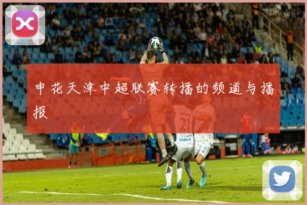 申花天津中超联赛转播的频道与播报