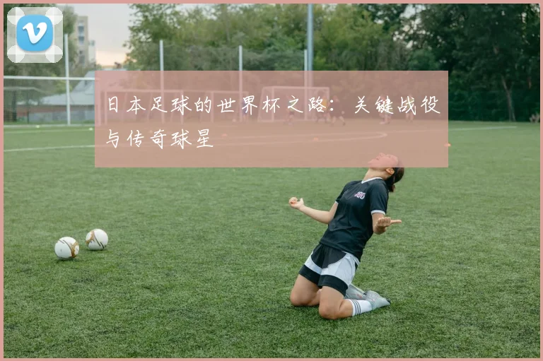 日本足球的世界杯之路:关键战役与传奇球星