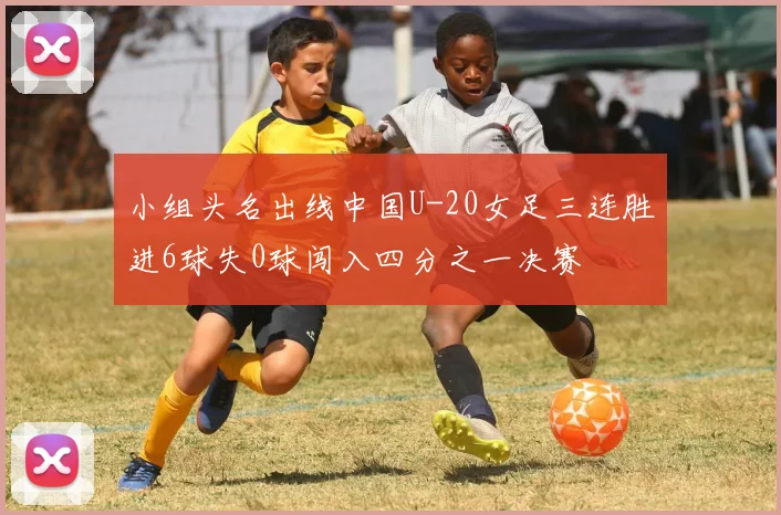 小组头名出线中国U-20女足三连胜进6球失0球闯入四分之一决赛