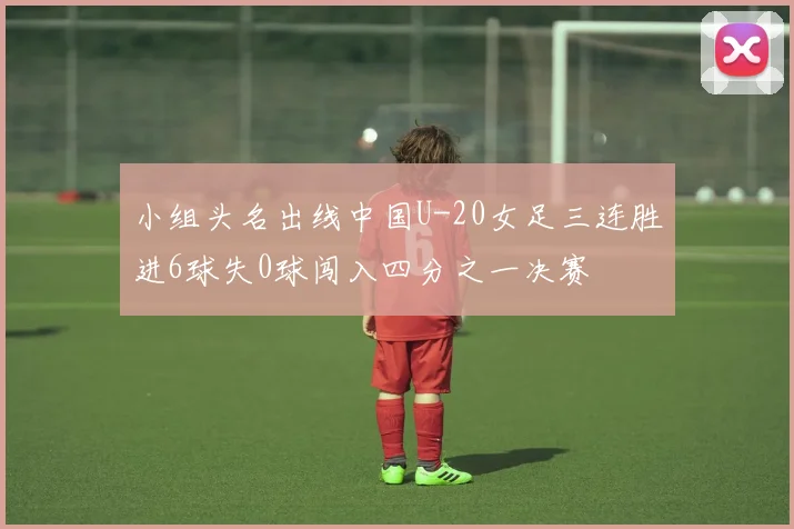 小组头名出线中国U-20女足三连胜进6球失0球闯入四分之一决赛