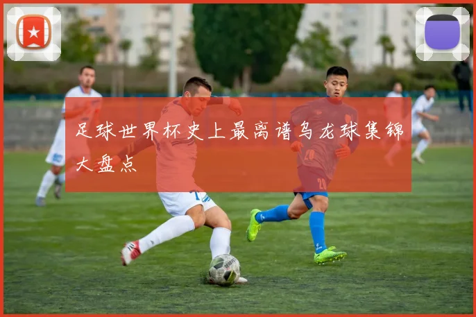 足球世界杯史上最离谱乌龙球集锦大盘点