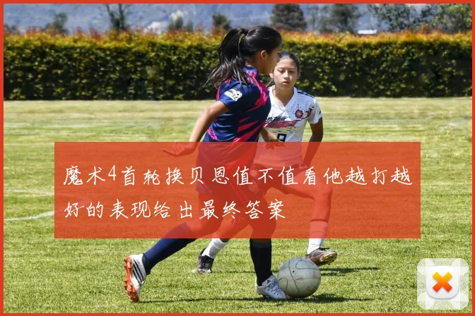 魔术4首轮换贝恩值不值看他越打越好的表现给出最终答案